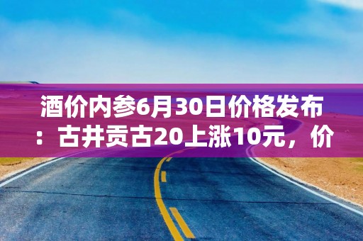 酒价内参6月30日价格发布：古井贡古20上涨10元，价格快速回升至近一月高位