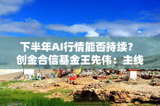 下半年AI行情能否持续？ 创金合信基金王先伟：主线不变 市场或由极致抱团转向精耕细作
