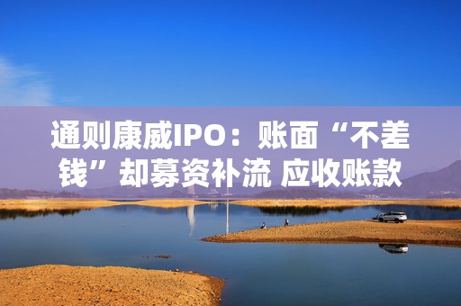 通则康威IPO：账面“不差钱”却募资补流 应收账款两年翻倍