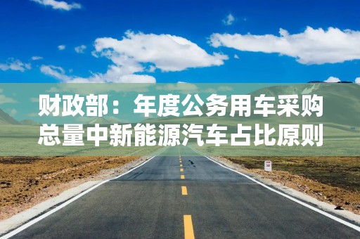 财政部：年度公务用车采购总量中新能源汽车占比原则上不低于30%