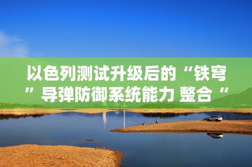 以色列测试升级后的“铁穹”导弹防御系统能力 整合“铁束”激光系统