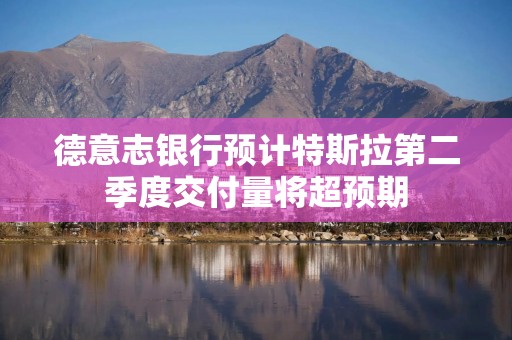 德意志银行预计特斯拉第二季度交付量将超预期