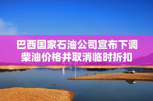 巴西国家石油公司宣布下调柴油价格并取消临时折扣