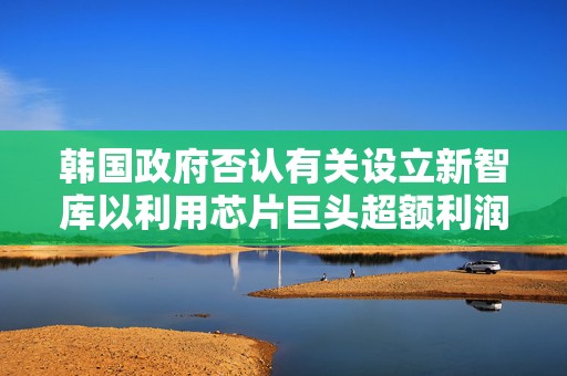 韩国政府否认有关设立新智库以利用芯片巨头超额利润的传言