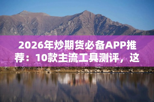 2026年炒期货必备APP推荐：10款主流工具测评，这款最易上手