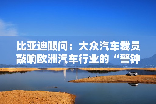 比亚迪顾问：大众汽车裁员敲响欧洲汽车行业的“警钟”