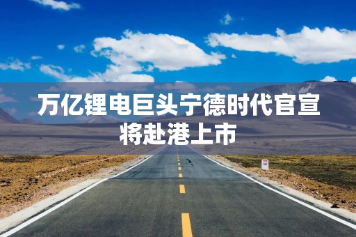 万亿锂电巨头宁德时代官宣将赴港上市