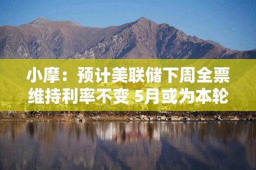小摩：预计美联储下周全票维持利率不变 5月或为本轮通胀周期最高点