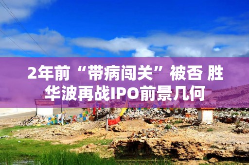 2年前“带病闯关”被否 胜华波再战IPO前景几何
