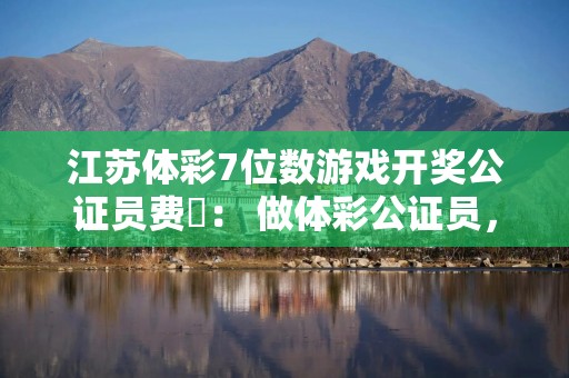 江苏体彩7位数游戏开奖公证员费喆： 做体彩公证员，就要“稳准狠”！