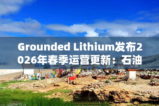 Grounded Lithium发布2026年春季运营更新：石油稳产，锂矿预可研进入审查阶段
