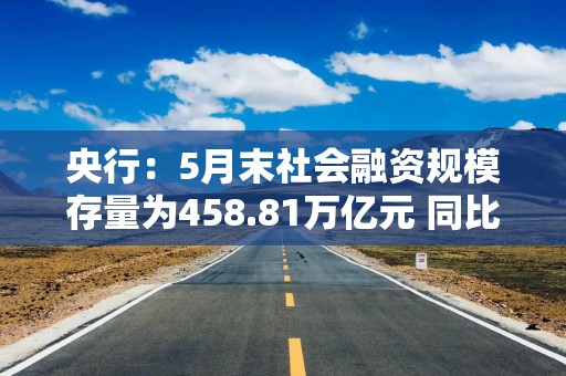 央行：5月末社会融资规模存量为458.81万亿元 同比增长7.7%
