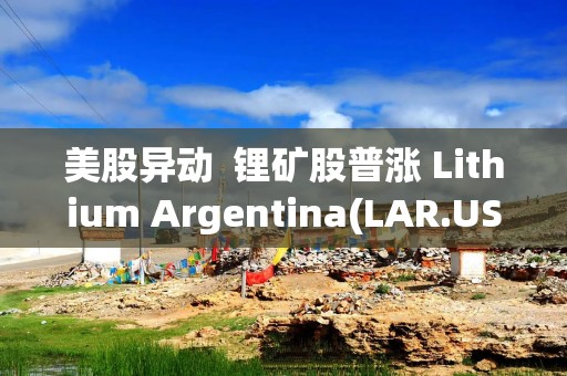美股异动  锂矿股普涨 Lithium Argentina(LAR.US)涨9%