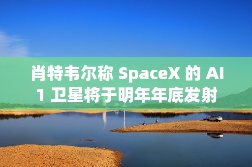 肖特韦尔称 SpaceX 的 AI1 卫星将于明年年底发射