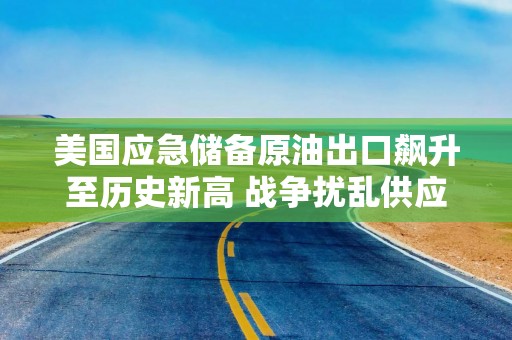 美国应急储备原油出口飙升至历史新高 战争扰乱供应
