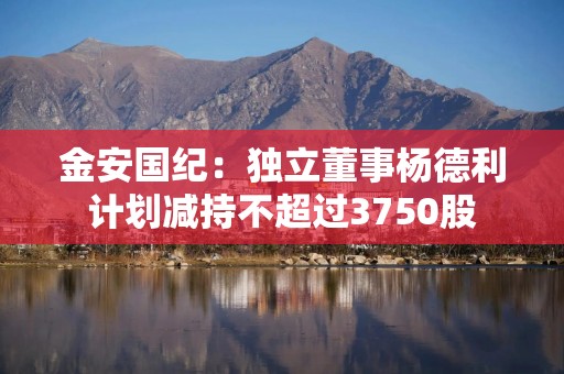 金安国纪：独立董事杨德利计划减持不超过3750股