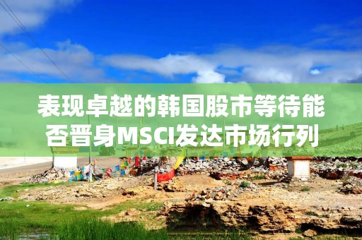 表现卓越的韩国股市等待能否晋身MSCI发达市场行列