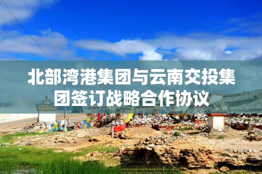 北部湾港集团与云南交投集团签订战略合作协议