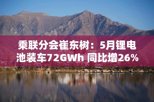 乘联分会崔东树：5月锂电池装车72GWh 同比增26%