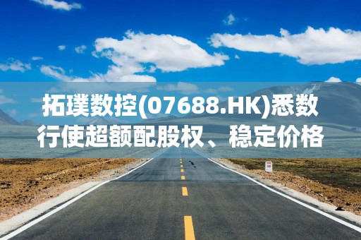 拓璞数控(07688.HK)悉数行使超额配股权、稳定价格行动及稳定价格期结束
