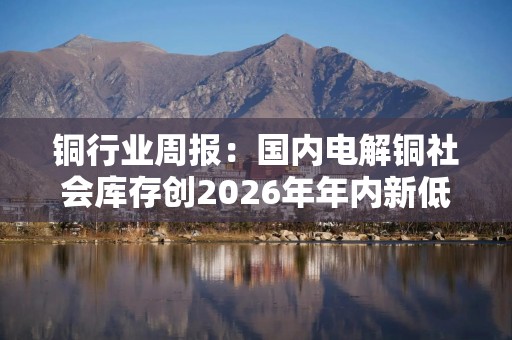 铜行业周报：国内电解铜社会库存创2026年年内新低