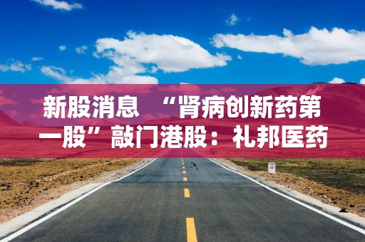 新股消息  “肾病创新药第一股”敲门港股：礼邦医药过聆讯 核心管线进入兑现窗口