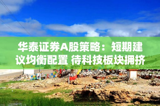 华泰证券A股策略：短期建议均衡配置 待科技板块拥挤度压力释放后吸筹