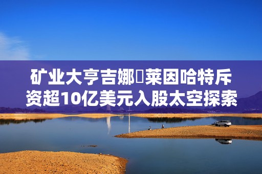 矿业大亨吉娜・莱因哈特斥资超10亿美元入股太空探索技术公司