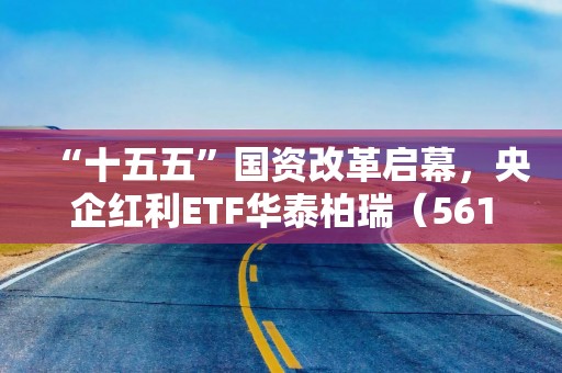 “十五五”国资改革启幕，央企红利ETF华泰柏瑞（561580）中长期价值有望凸显