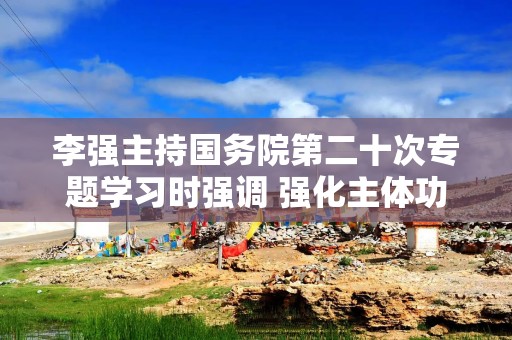 李强主持国务院第二十次专题学习时强调 强化主体功能区战略实施