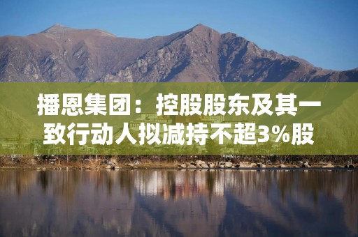 播恩集团：控股股东及其一致行动人拟减持不超3%股份