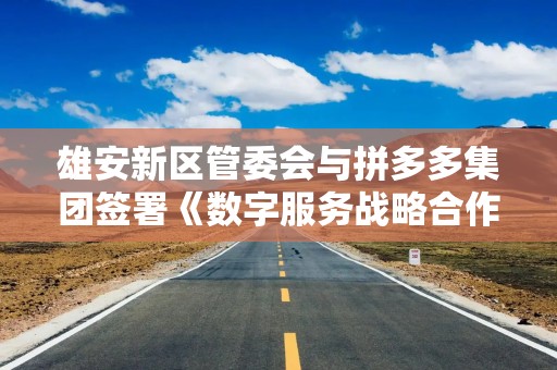 雄安新区管委会与拼多多集团签署《数字服务战略合作框架协议》