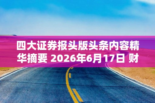 四大证券报头版头条内容精华摘要 2026年6月17日 财经新闻