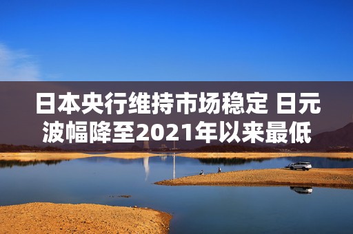 日本央行维持市场稳定 日元波幅降至2021年以来最低