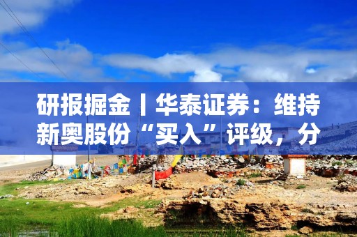 研报掘金丨华泰证券：维持新奥股份“买入”评级，分红与增持或对冲私有化终止影响