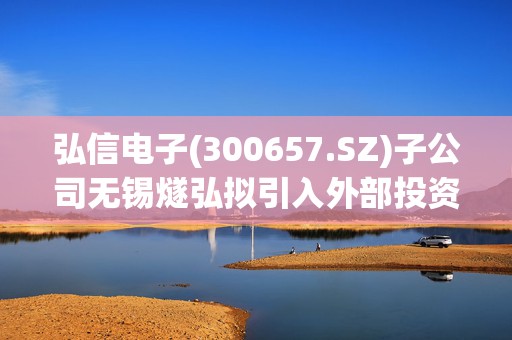 弘信电子(300657.SZ)子公司无锡燧弘拟引入外部投资者无锡科产