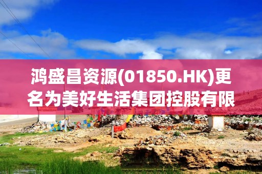 鸿盛昌资源(01850.HK)更名为美好生活集团控股有限公司