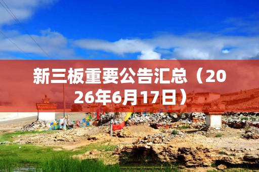新三板重要公告汇总（2026年6月17日）