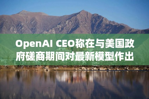 OpenAI CEO称在与美国政府磋商期间对最新模型作出“许多调整”