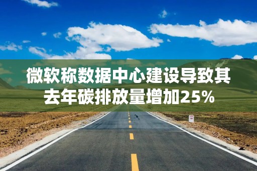 微软称数据中心建设导致其去年碳排放量增加25%