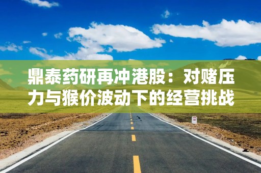 鼎泰药研再冲港股：对赌压力与猴价波动下的经营挑战