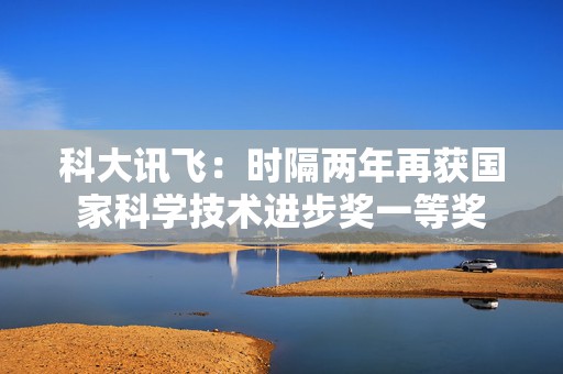 科大讯飞：时隔两年再获国家科学技术进步奖一等奖