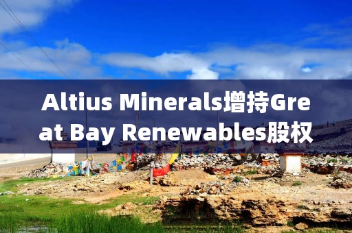 Altius Minerals增持Great Bay Renewables股权至50%