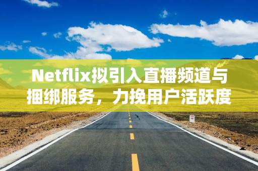 Netflix拟引入直播频道与捆绑服务，力挽用户活跃度下滑