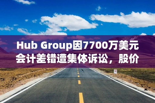 Hub Group因7700万美元会计差错遭集体诉讼，股价累计重挫31%
