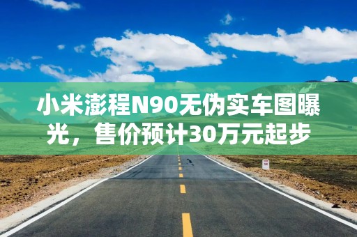 小米澎程N90无伪实车图曝光，售价预计30万元起步