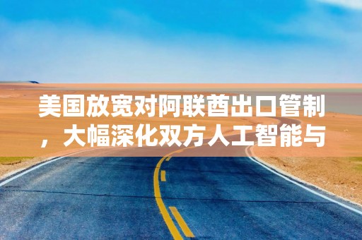 美国放宽对阿联酋出口管制，大幅深化双方人工智能与防务合作