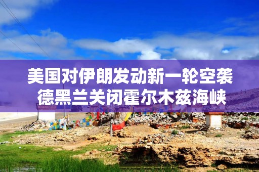 美国对伊朗发动新一轮空袭 德黑兰关闭霍尔木兹海峡