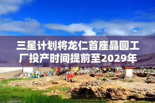 三星计划将龙仁首座晶圆工厂投产时间提前至2029年