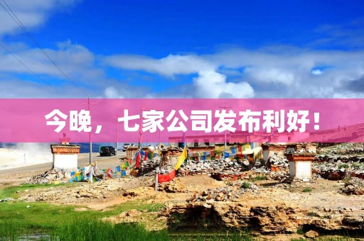今晚，七家公司发布利好！